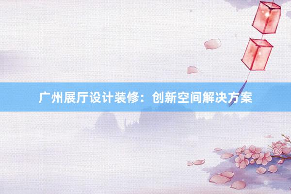 广州展厅设计装修：创新空间解决方案